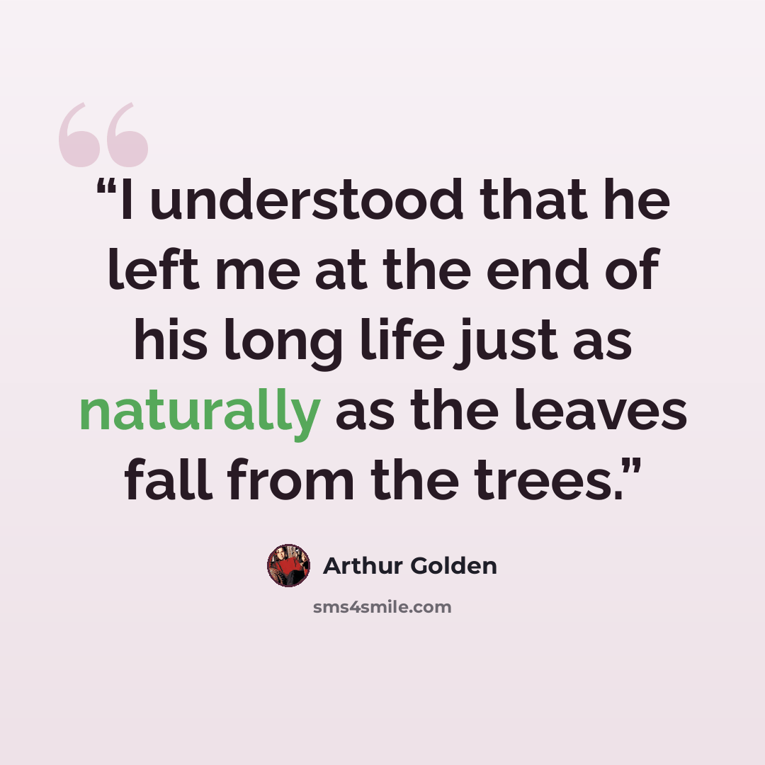 “I understood that he left me at the end of his long life just as naturally as the leaves fall from the trees.” quote by Arthur Golden