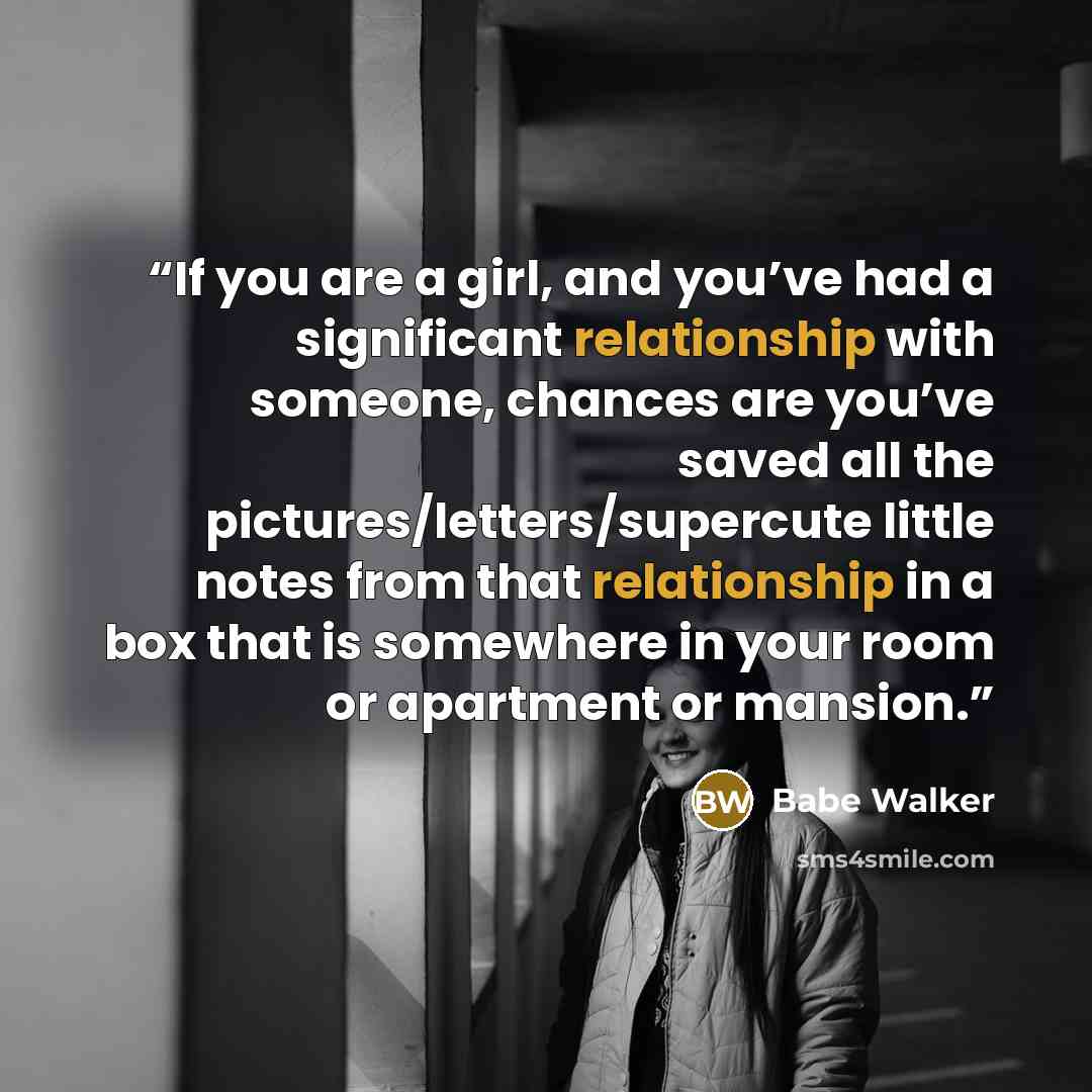 “If you are a girl, and you’ve had a significant relationship with someone, chances are you’ve saved all the pictures/letters/supercute little notes from that relationship in a box that is somewhere in your room or apartment or mansion.” quote by Babe Walker