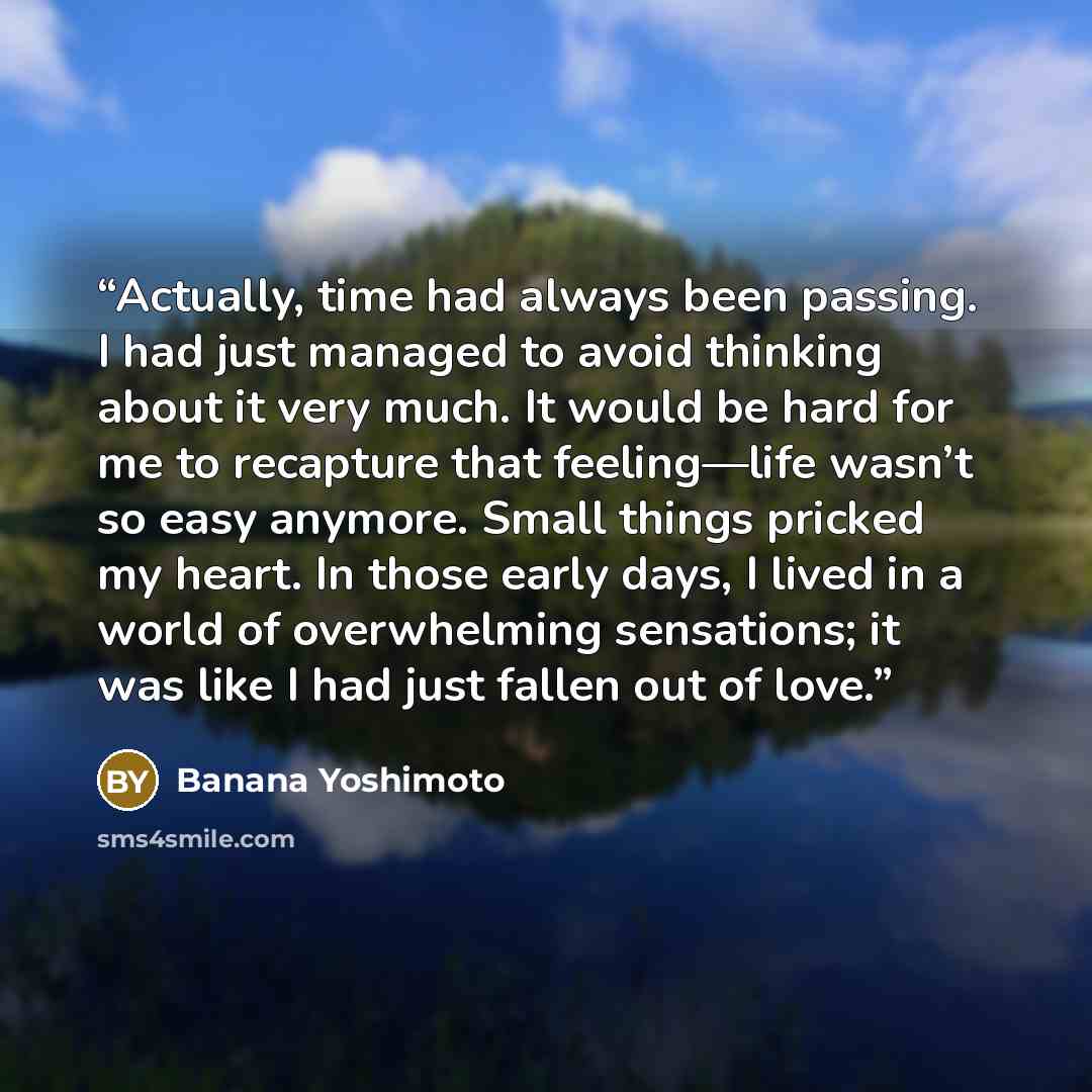 “Actually, time had always been passing. I had just managed to avoid thinking about it very much. It would be hard for me to recapture that feeling—life wasn’t so easy anymore. Small things pricked my heart. In those early days, I lived in a world of overwhelming sensations; it was like I had just…” quote by Banana Yoshimoto