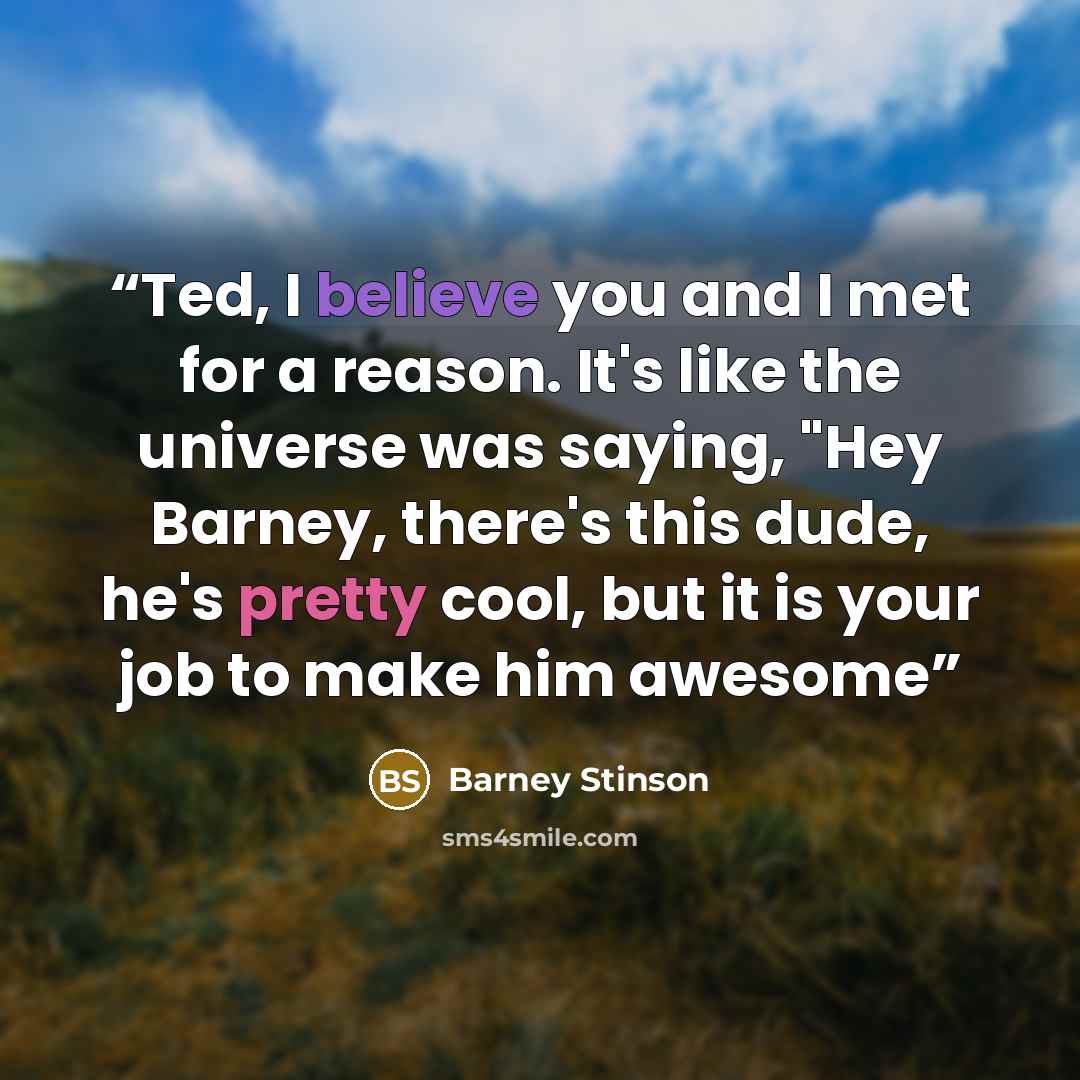 “Ted, I believe you and I met for a reason. It's like the universe was saying, "Hey Barney, there's this dude, he's pretty cool, but it is your job to make him awesome” quote by Barney Stinson