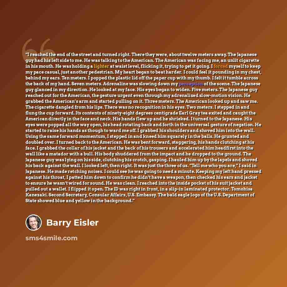 “I reached the end of the street and turned right. There they were, about twelve meters away. The Japanese guy had his left side to me. He was talking to the American. The American was facing me, an unlit cigarette in his mouth. He was holding a lighter at waist level, flicking it, trying to get it…” quote by Barry Eisler