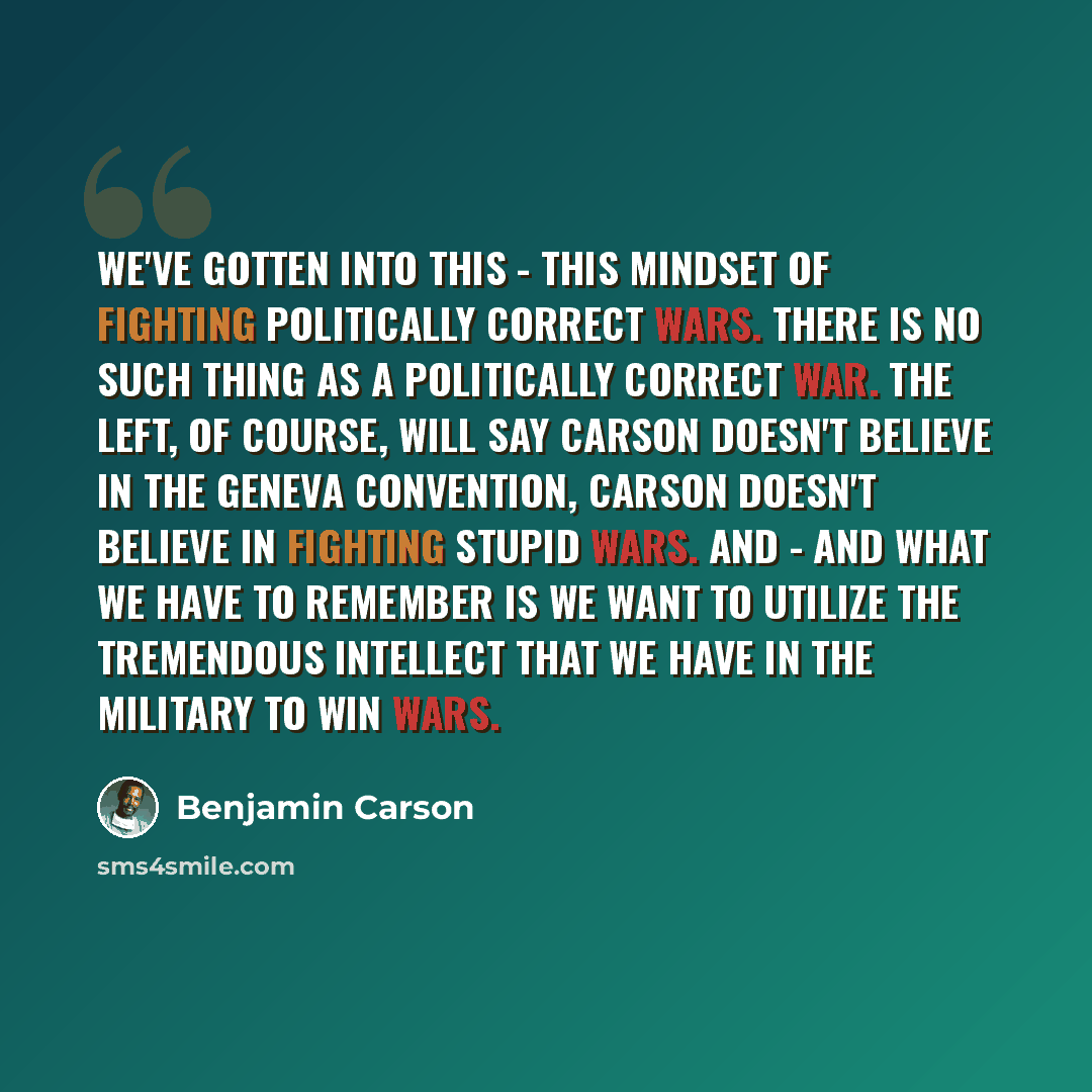 “We've gotten into this - this mindset of fighting politically correct wars. There is no such thing as a politically correct war. The left, of course, will say Carson doesn't believe in the Geneva Convention, Carson doesn't believe in fighting stupid wars. And - and what we have to remember is we…” quote by Benjamin Carson