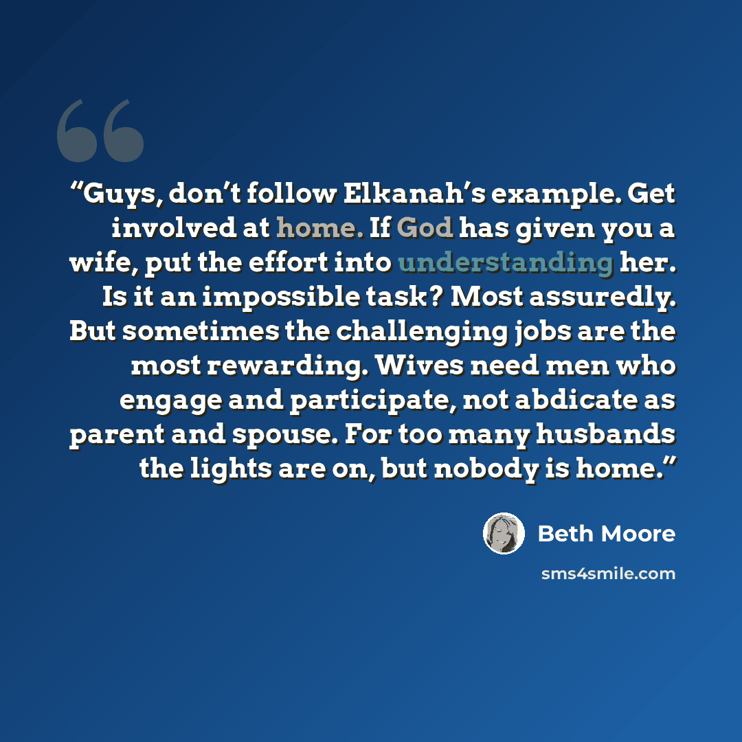 “Guys, don’t follow Elkanah’s example. Get involved at home. If God has given you a wife, put the effort into understanding her. Is it an impossible task? Most assuredly. But sometimes the challenging jobs are the most rewarding. Wives need men who engage and participate, not abdicate as parent and…” quote by Beth Moore
