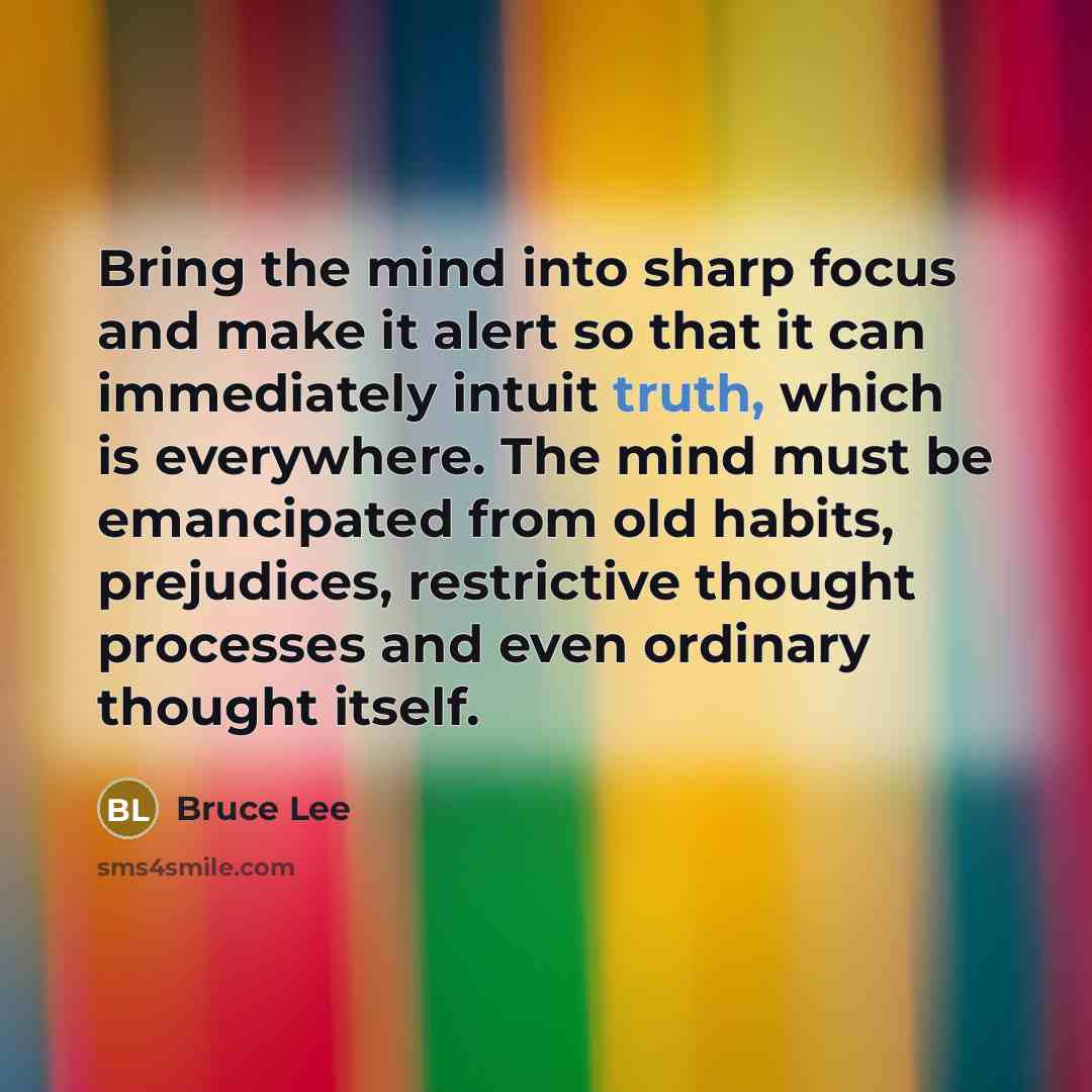 “Bring the mind into sharp focus and make it alert so that it can immediately intuit truth, which is everywhere. The mind must be emancipated from old habits, prejudices, restrictive thought processes and even ordinary thought itself.” quote by Bruce Lee