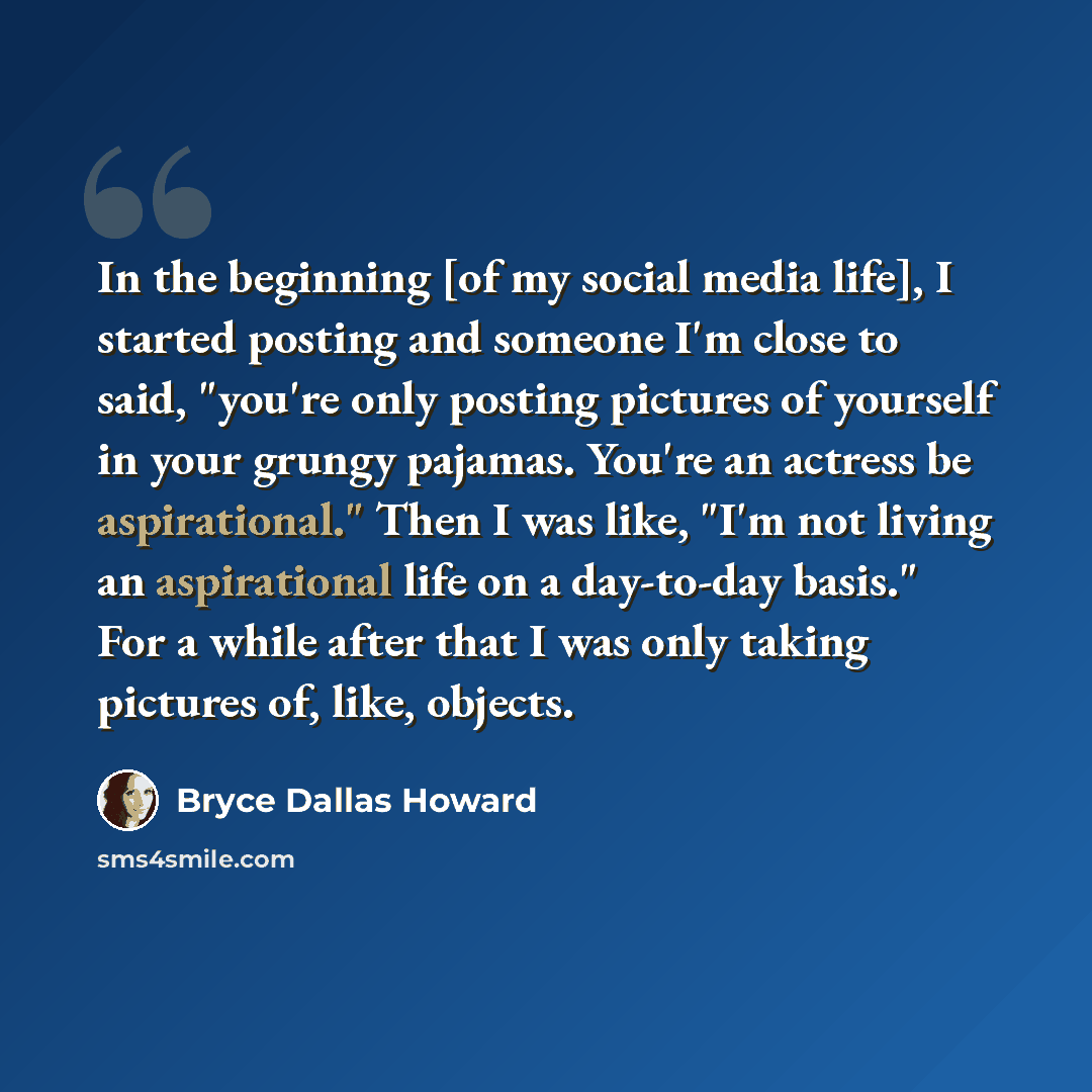 “In the beginning [of my social media life], I started posting and someone I'm close to said, "you're only posting pictures of yourself in your grungy pajamas. You're an actress be aspirational." Then I was like, "I'm not living an aspirational life on a day-to-day basis." For a while after that I…” quote by Bryce Dallas Howard