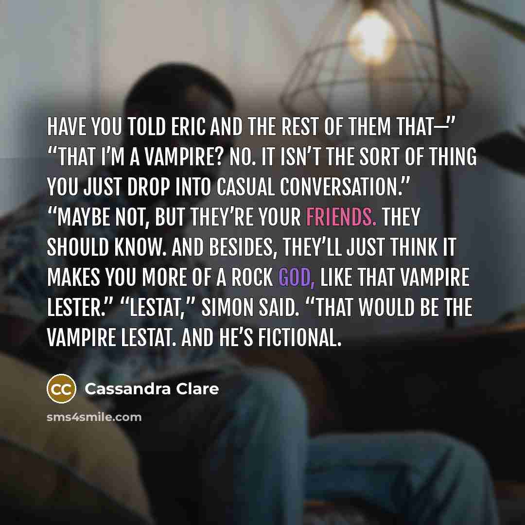 “Have you told Eric and the rest of them that—” “That I’m a vampire? No. It isn’t the sort of thing you just drop into casual conversation.” “Maybe not, but they’re your friends. They should know. And besides, they’ll just think it makes you more of a rock god, like that vampire Lester.” “Lestat,”…” quote by Cassandra Clare