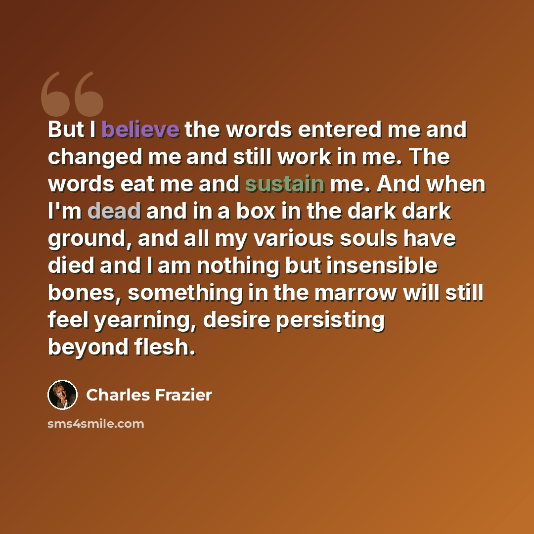 “But I believe the words entered me and changed me and still work in me. The words eat me and sustain me. And when I'm dead and in a box in the dark dark ground, and all my various souls have died and I am nothing but insensible bones, something in the marrow will still feel yearning, desire…” quote by Charles Frazier