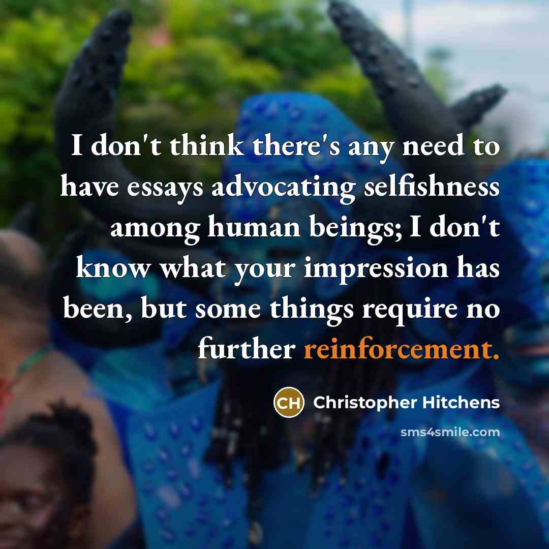 “I don't think there's any need to have essays advocating selfishness among human beings; I don't know what your impression has been, but some things require no further reinforcement.” quote by Christopher Hitchens