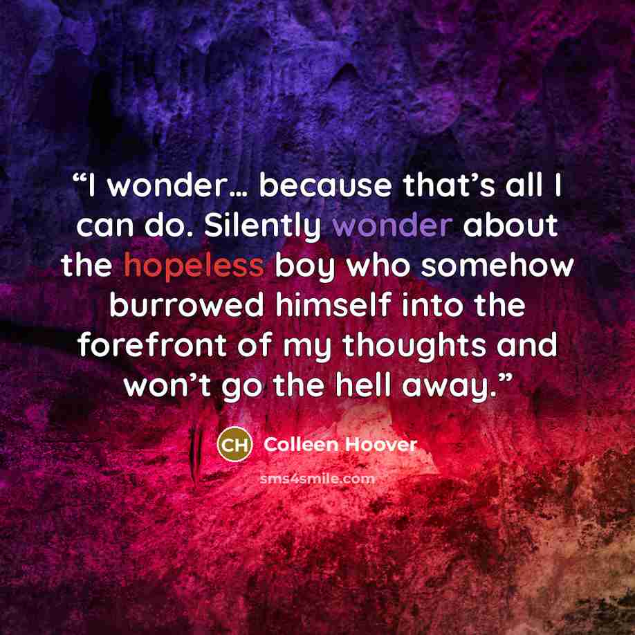 “I wonder… because that’s all I can do. Silently wonder about the hopeless boy who somehow burrowed himself into the forefront of my thoughts and won’t go the hell away.” quote by Colleen Hoover