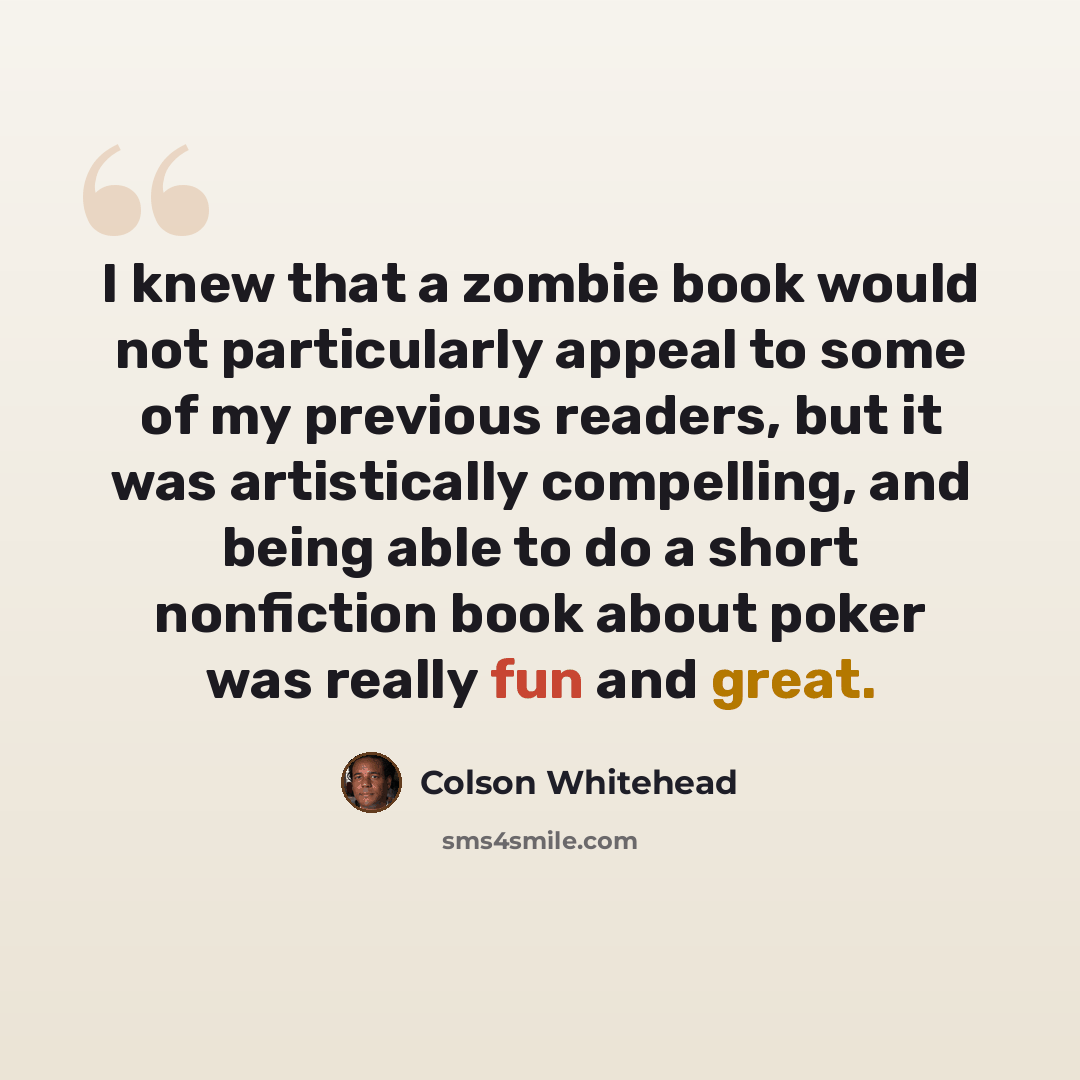 “I knew that a zombie book would not particularly appeal to some of my previous readers, but it was artistically compelling, and being able to do a short nonfiction book about poker was really fun and great.” quote by Colson Whitehead