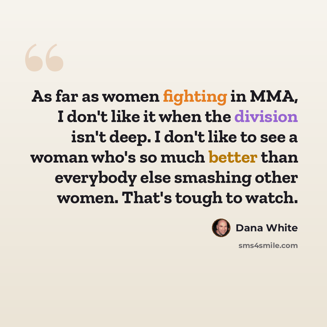 “As far as women fighting in MMA, I don't like it when the division isn't deep. I don't like to see a woman who's so much better than everybody else smashing other women. That's tough to watch.” quote by Dana White