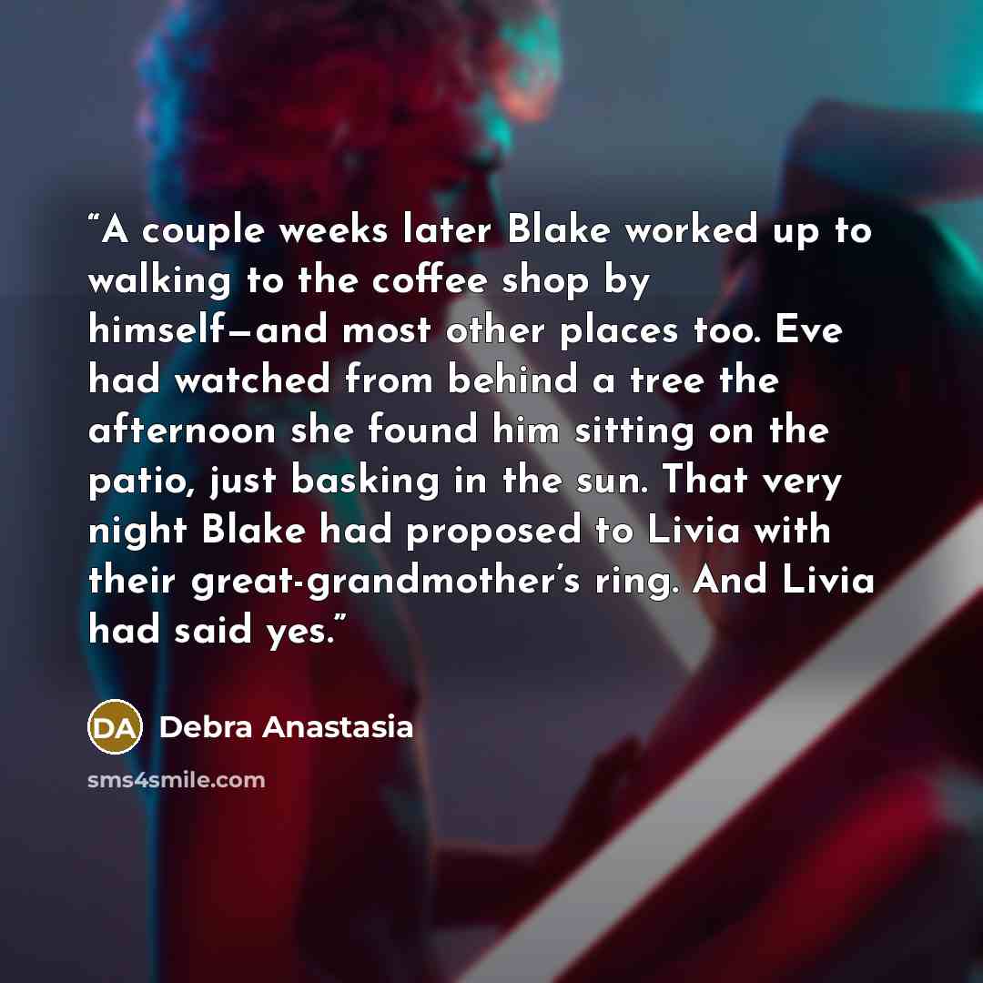 “A couple weeks later Blake worked up to walking to the coffee shop by himself—and most other places too. Eve had watched from behind a tree the afternoon she found him sitting on the patio, just basking in the sun. That very night Blake had proposed to Livia with their great-grandmother’s ring…” quote by Debra Anastasia