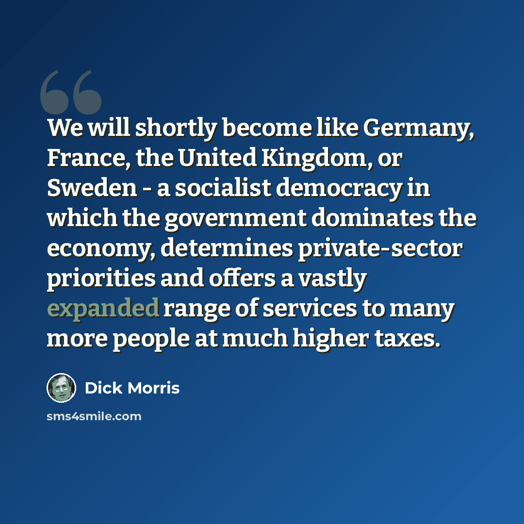 “We will shortly become like Germany, France, the United Kingdom, or Sweden - a socialist democracy in which the government dominates the economy, determines private-sector priorities and offers a vastly expanded range of services to many more people at much higher taxes.” quote by Dick Morris