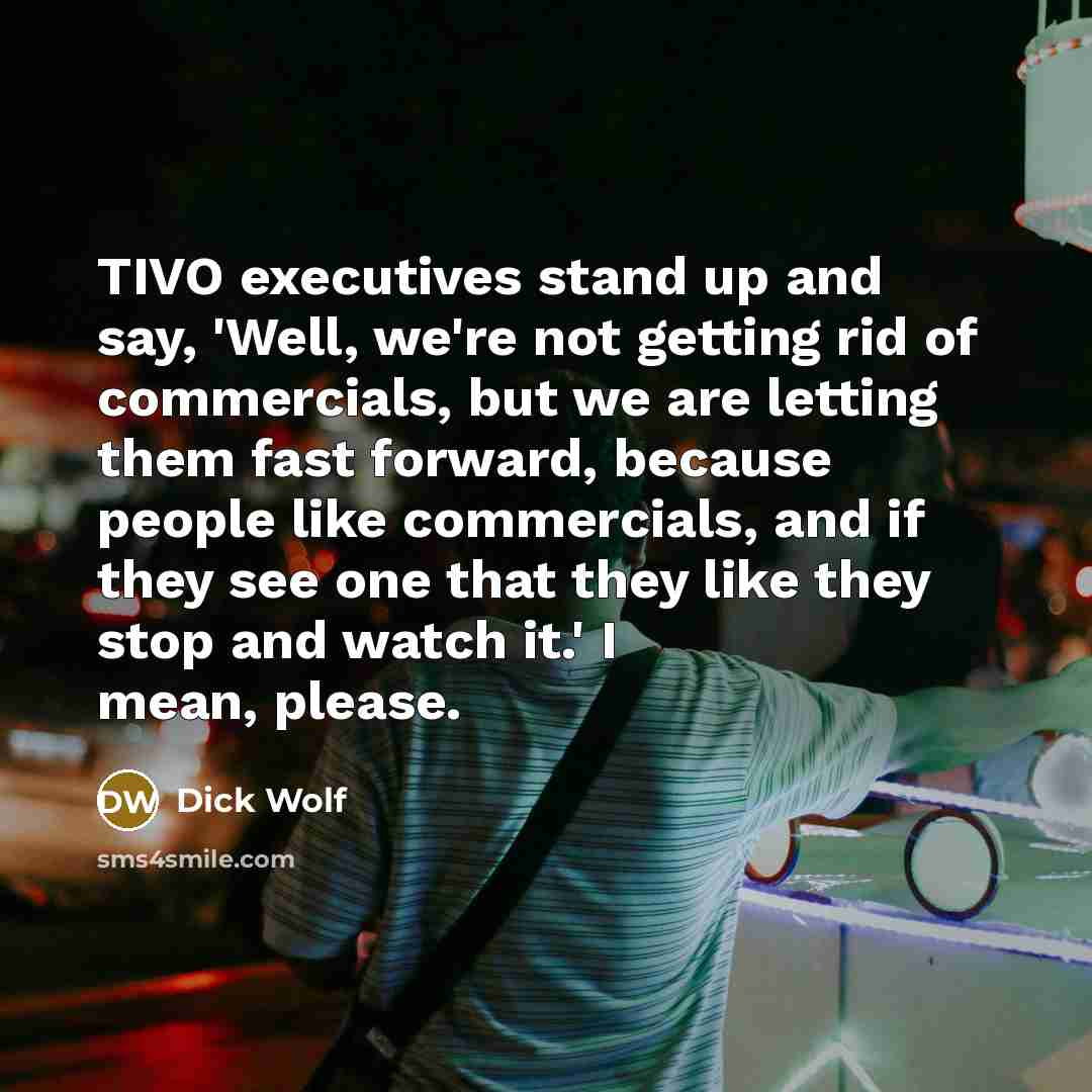 “TIVO executives stand up and say, 'Well, we're not getting rid of commercials, but we are letting them fast forward, because people like commercials, and if they see one that they like they stop and watch it.' I mean, please.” quote by Dick Wolf