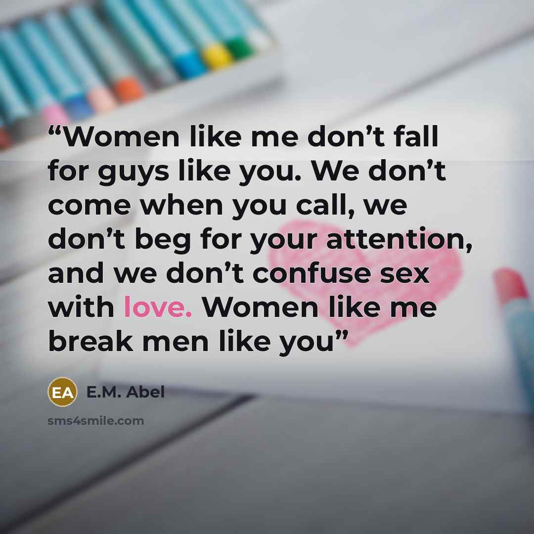 “Women like me don’t fall for guys like you. We don’t come when you call, we don’t beg for your attention, and we don’t confuse sex with love. Women like me break men like you” quote by E.M. Abel