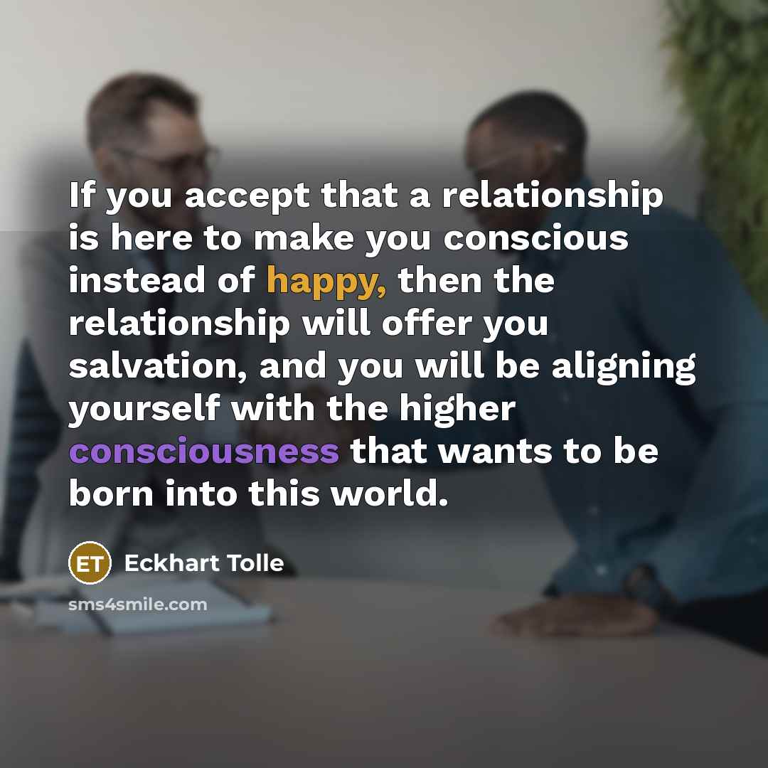 “If you accept that a relationship is here to make you conscious instead of happy, then the relationship will offer you salvation, and you will be aligning yourself with the higher consciousness that wants to be born into this world.” quote by Eckhart Tolle