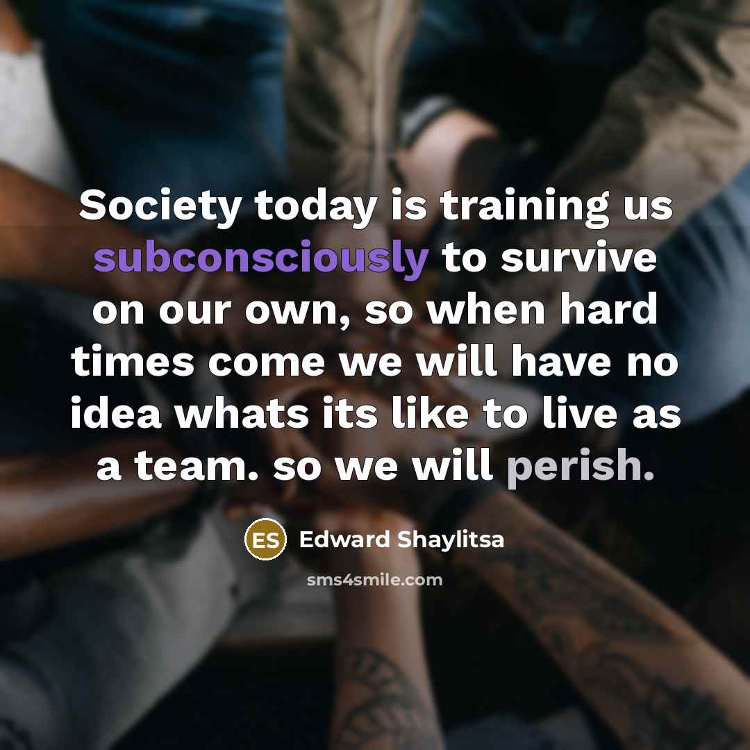 “Society today is training us subconsciously to survive on our own, so when hard times come we will have no idea whats its like to live as a team. so we will perish.” quote by Edward Shaylitsa