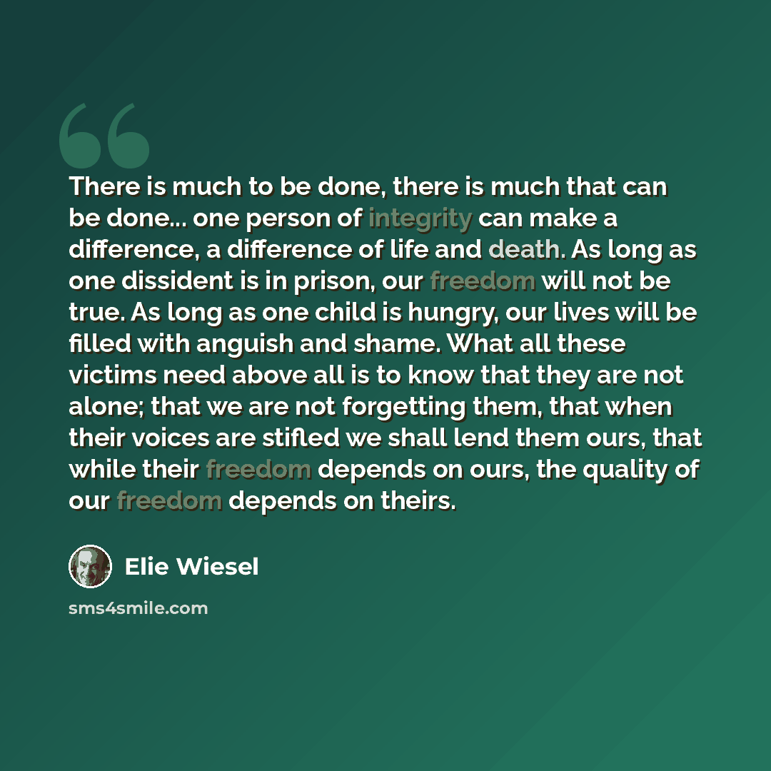“There is much to be done, there is much that can be done... one person of integrity can make a difference, a difference of life and death. As long as one dissident is in prison, our freedom will not be true. As long as one child is hungry, our lives will be filled with anguish and shame. What all…” quote by Elie Wiesel