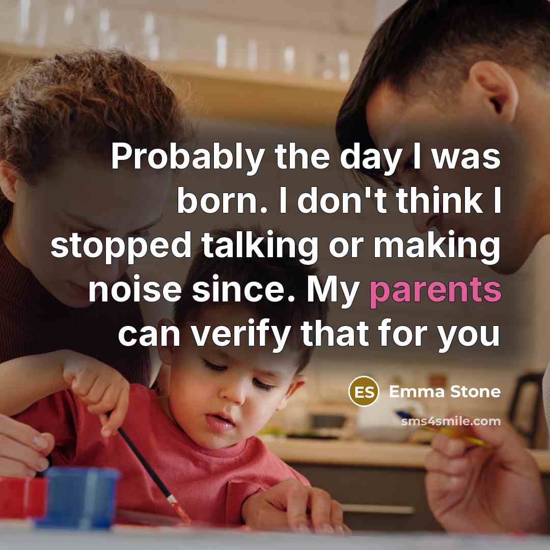 “Probably the day I was born. I don't think I stopped talking or making noise since. My parents can verify that for you” quote by Emma Stone