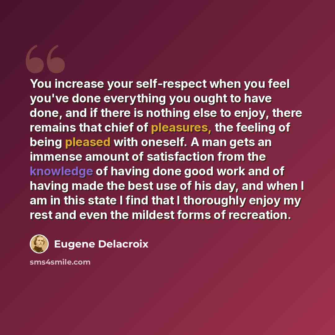 “You increase your self-respect when you feel you've done everything you ought to have done, and if there is nothing else to enjoy, there remains that chief of pleasures, the feeling of being pleased with oneself. A man gets an immense amount of satisfaction from the knowledge of having done good…” quote by Eugene Delacroix