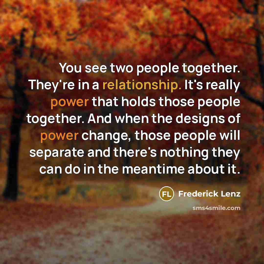 “You see two people together. They're in a relationship. It's really power that holds those people together. And when the designs of power change, those people will separate and there's nothing they can do in the meantime about it.” quote by Frederick Lenz