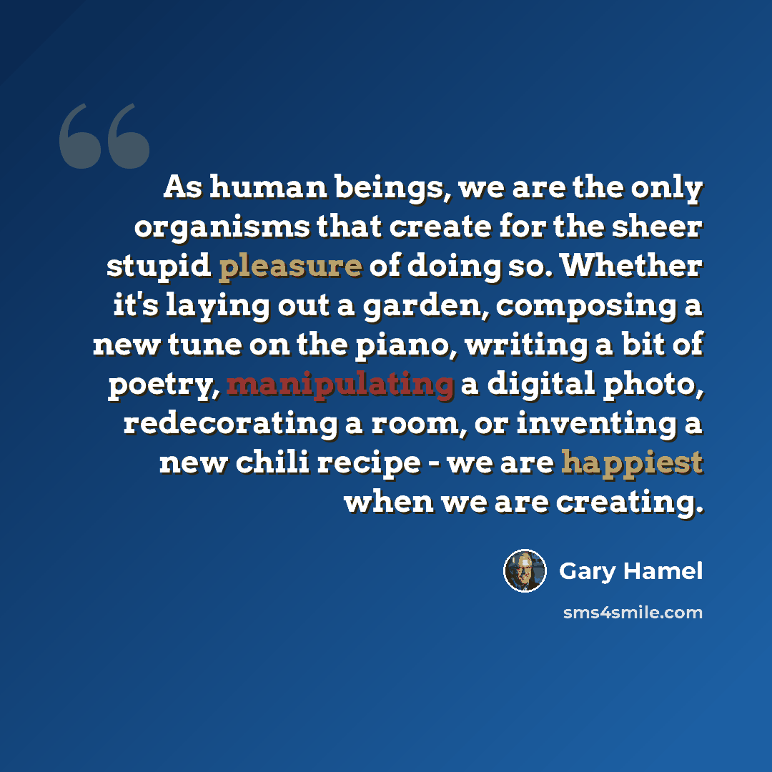 “As human beings, we are the only organisms that create for the sheer stupid pleasure of doing so. Whether it's laying out a garden, composing a new tune on the piano, writing a bit of poetry, manipulating a digital photo, redecorating a room, or inventing a new chili recipe - we are happiest when…” quote by Gary Hamel