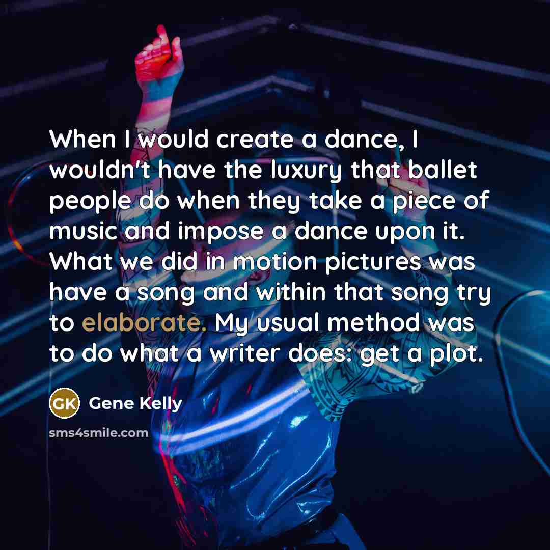 “When I would create a dance, I wouldn't have the luxury that ballet people do when they take a piece of music and impose a dance upon it. What we did in motion pictures was have a song and within that song try to elaborate. My usual method was to do what a writer does: get a plot.” quote by Gene Kelly