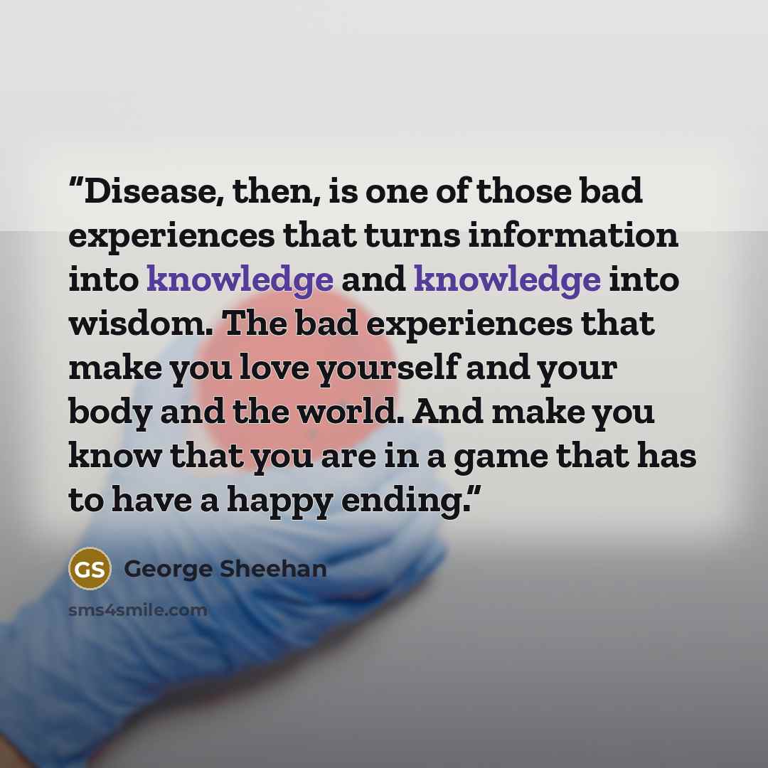 “Disease, then, is one of those bad experiences that turns information into knowledge and knowledge into wisdom. The bad experiences that make you love yourself and your body and the world. And make you know that you are in a game that has to have a happy ending.” quote by George Sheehan