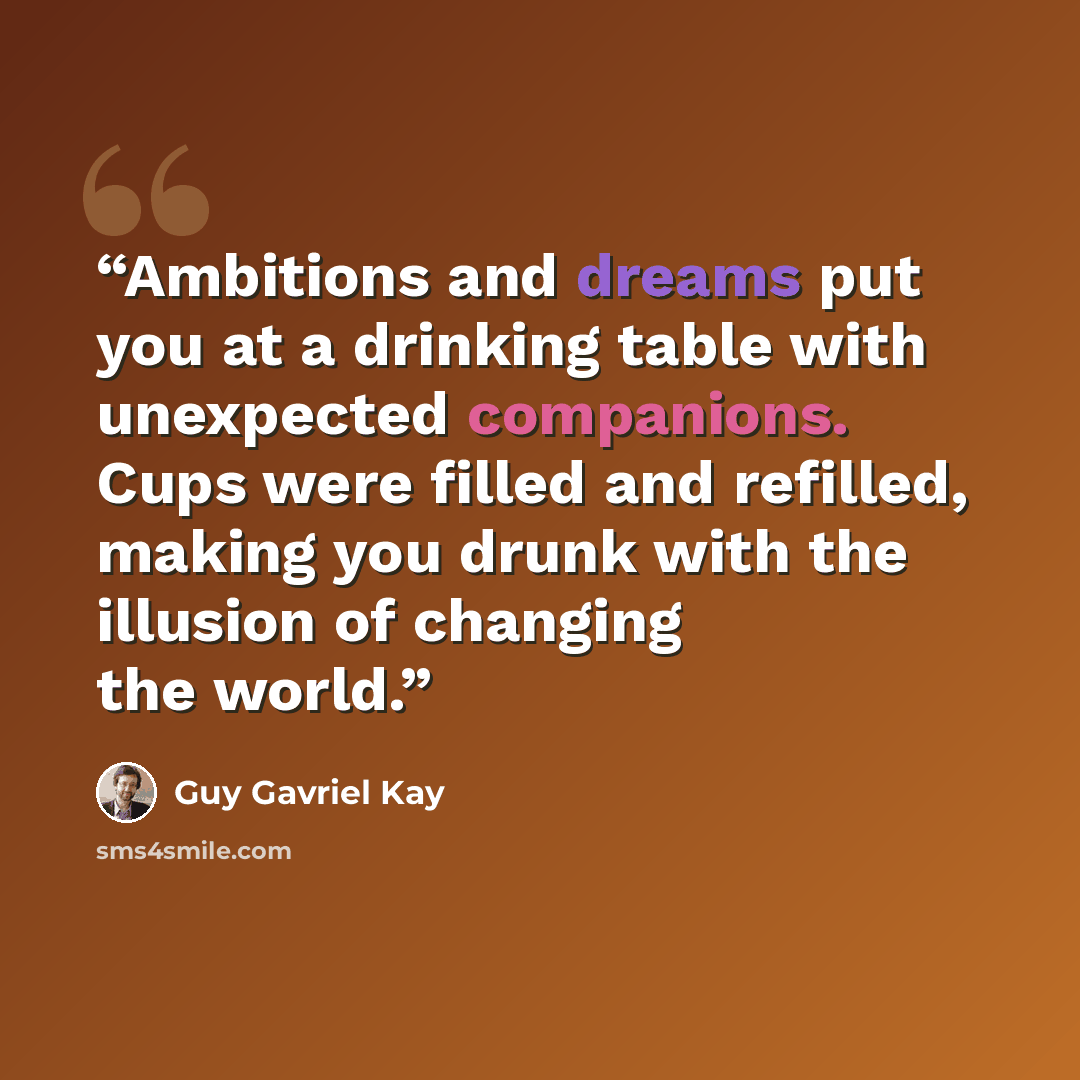 “Ambitions and dreams put you at a drinking table with unexpected companions. Cups were filled and refilled, making you drunk with the illusion of changing the world.” quote by Guy Gavriel Kay