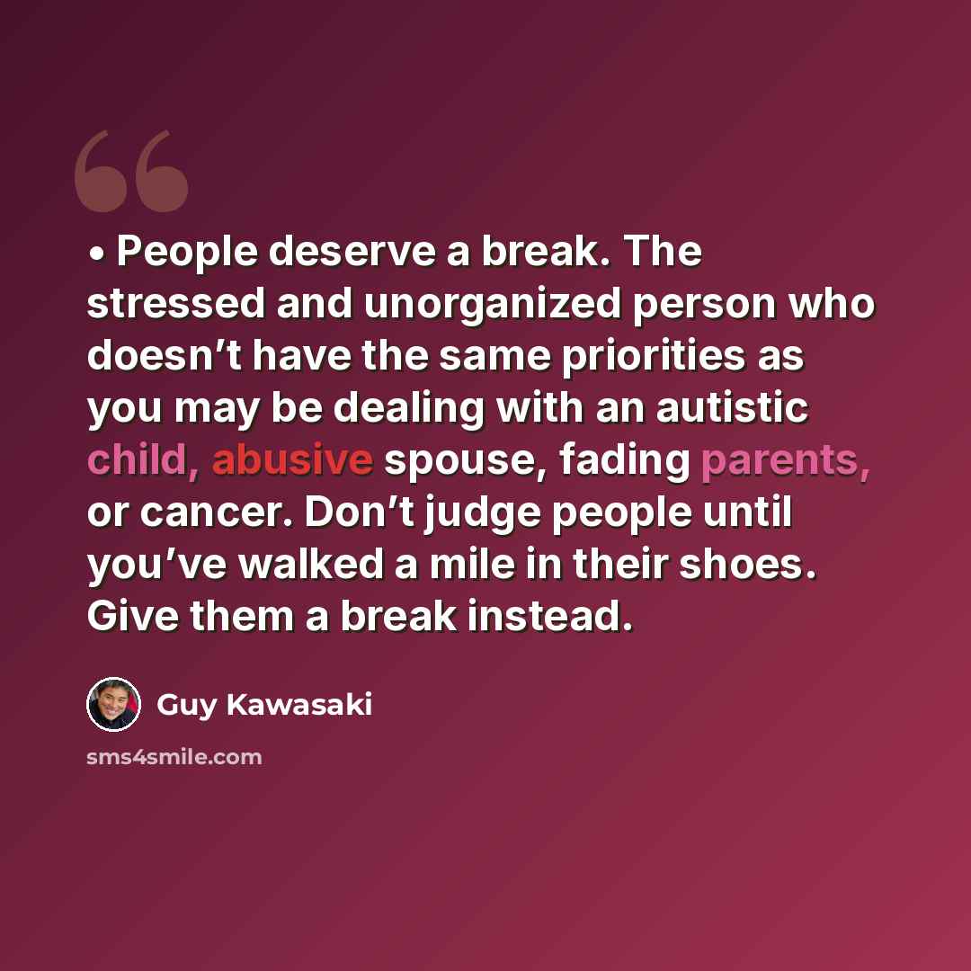 “• People deserve a break. The stressed and unorganized person who doesn’t have the same priorities as you may be dealing with an autistic child, abusive spouse, fading parents, or cancer. Don’t judge people until you’ve walked a mile in their shoes. Give them a break instead.” quote by Guy Kawasaki