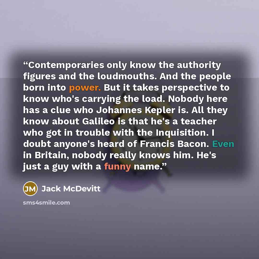 “Contemporaries only know the authority figures and the loudmouths. And the people born into power. But it takes perspective to know who's carrying the load. Nobody here has a clue who Johannes Kepler is. All they know about Galileo is that he's a teacher who got in trouble with the Inquisition. I…” quote by Jack McDevitt