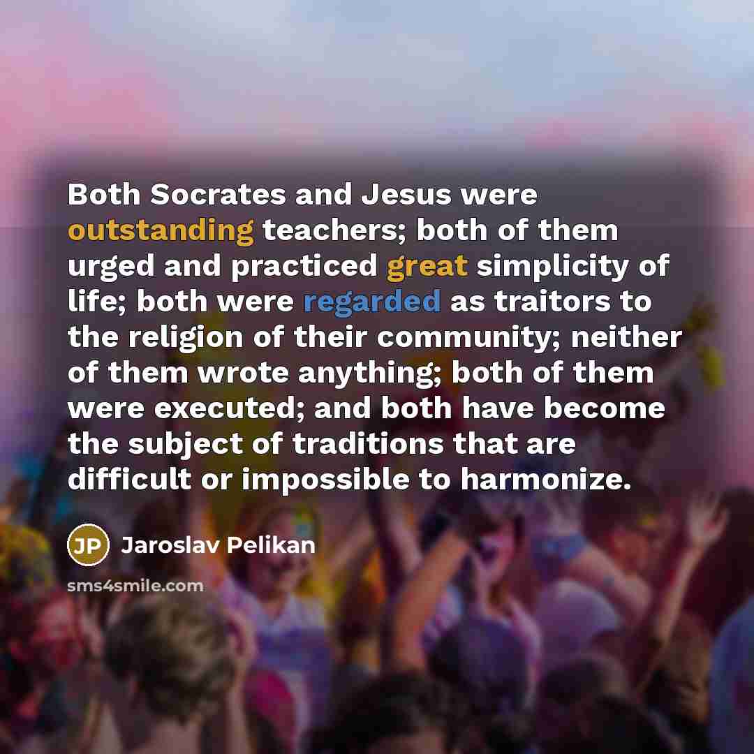 “Both Socrates and Jesus were outstanding teachers; both of them urged and practiced great simplicity of life; both were regarded as traitors to the religion of their community; neither of them wrote anything; both of them were executed; and both have become the subject of traditions that are…” quote by Jaroslav Pelikan
