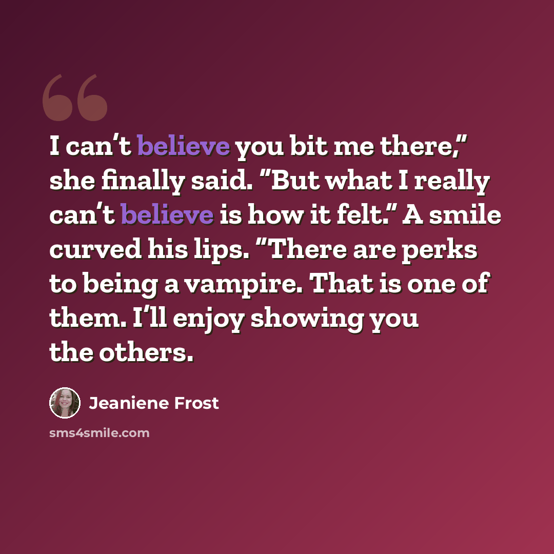 “I can’t believe you bit me there,” she finally said. “But what I really can’t believe is how it felt.” A smile curved his lips. “There are perks to being a vampire. That is one of them. I’ll enjoy showing you the others.” quote by Jeaniene Frost