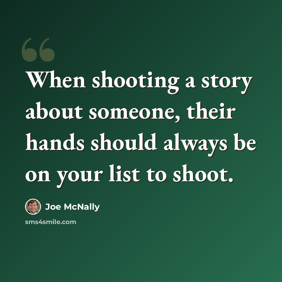 “When shooting a story about someone, their hands should always be on your list to shoot.” quote by Joe McNally