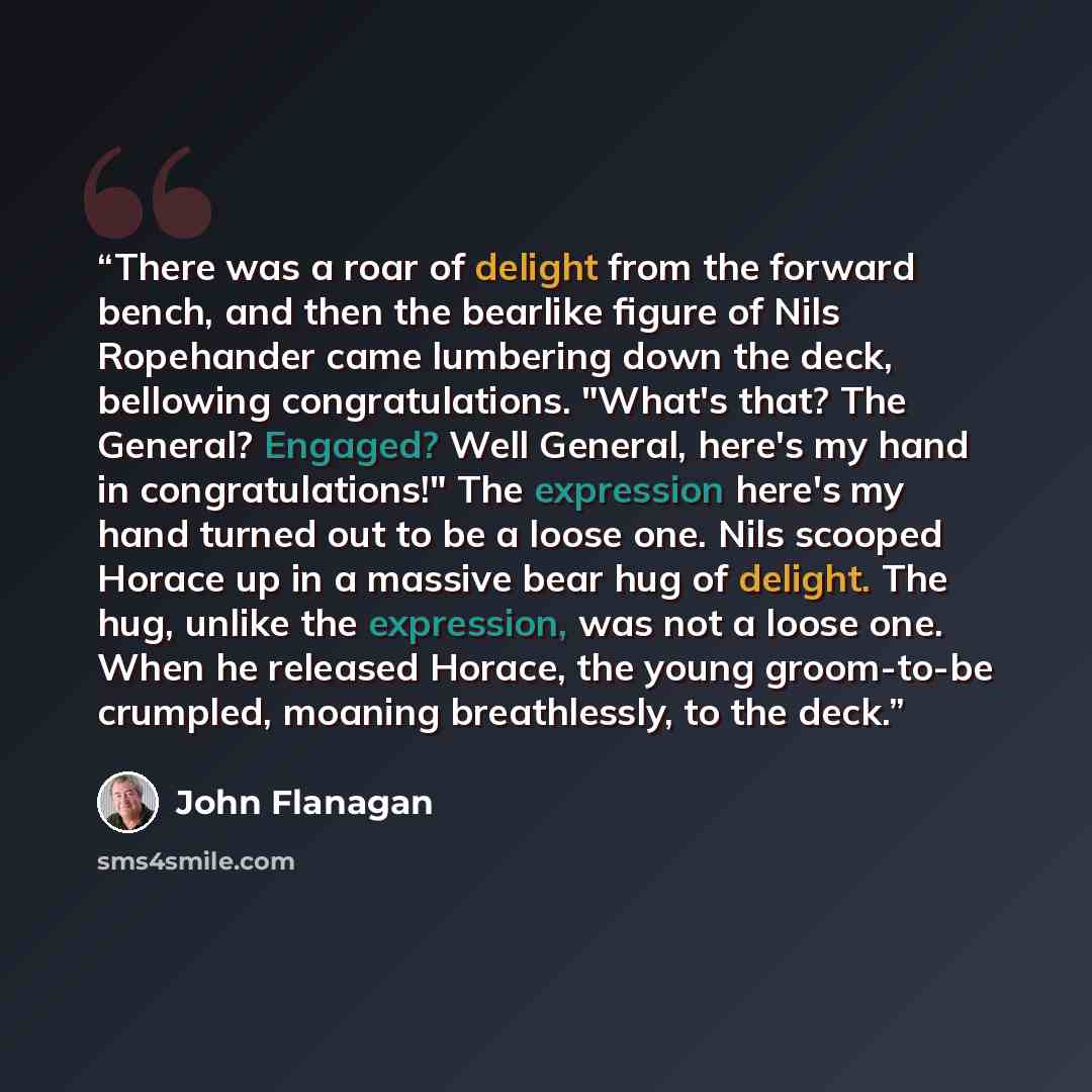 “There was a roar of delight from the forward bench, and then the bearlike figure of Nils Ropehander came lumbering down the deck, bellowing congratulations. "What's that? The General? Engaged? Well General, here's my hand in congratulations!" The expression here's my hand turned out to be a loose…” quote by John Flanagan