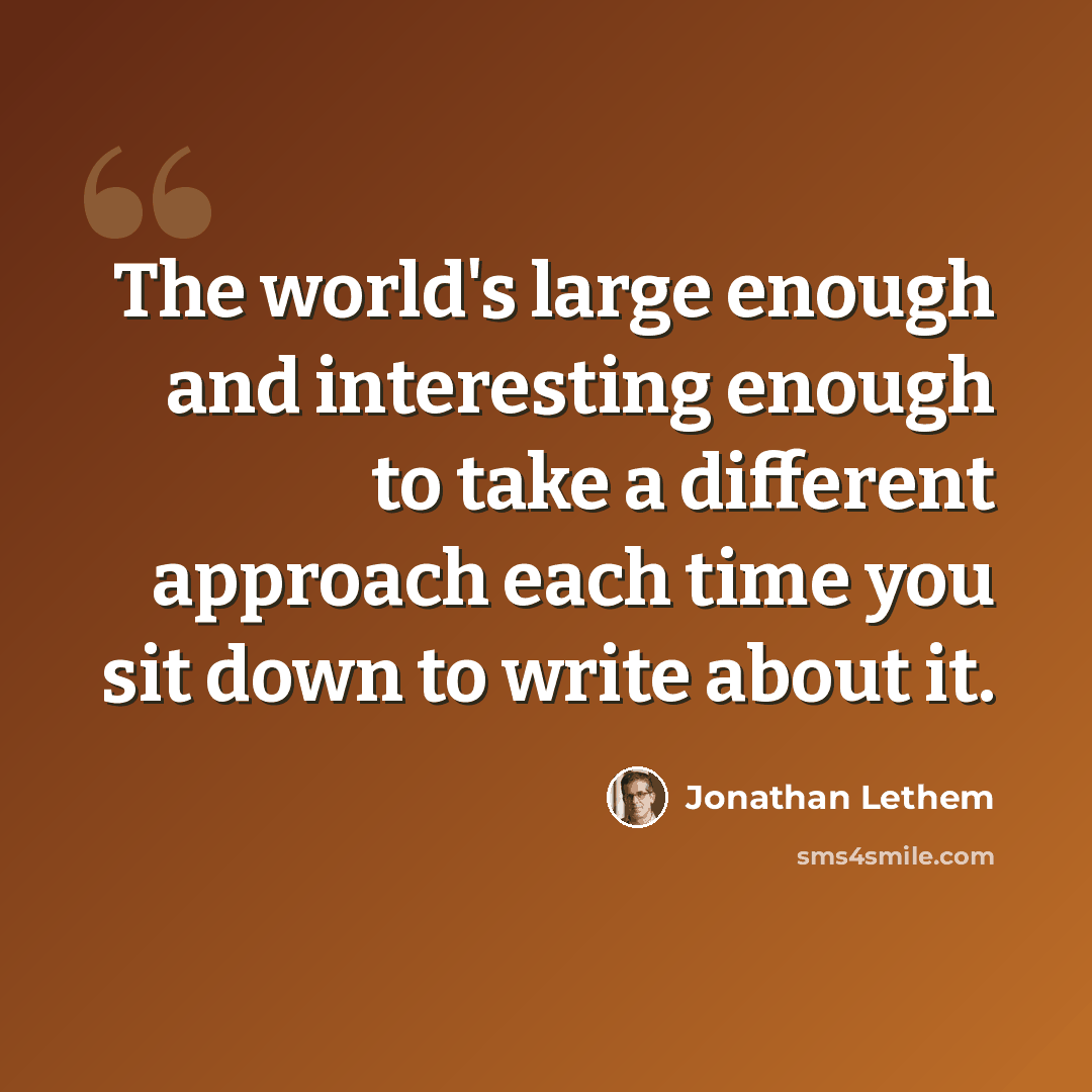 “The world's large enough and interesting enough to take a different approach each time you sit down to write about it.” quote by Jonathan Lethem