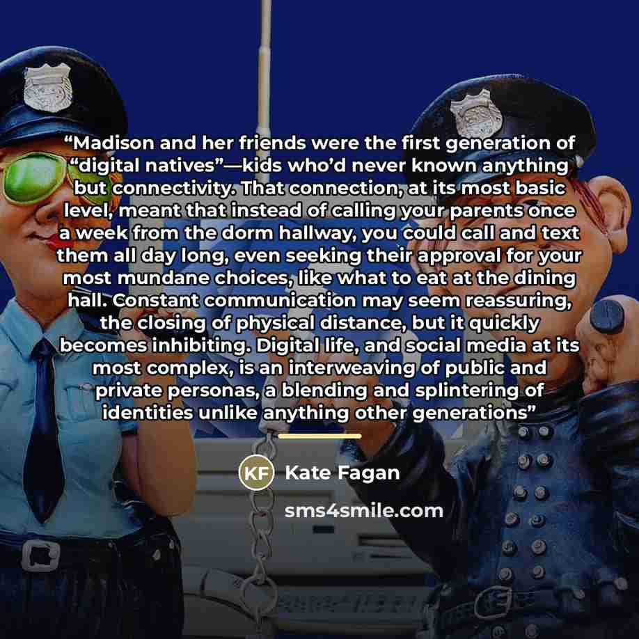 “Madison and her friends were the first generation of “digital natives”—kids who’d never known anything but connectivity. That connection, at its most basic level, meant that instead of calling your parents once a week from the dorm hallway, you could call and text them all day long, even seeking…” quote by Kate Fagan