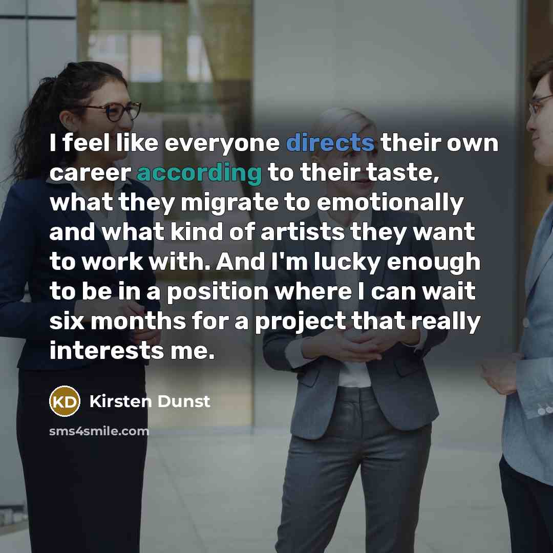 “I feel like everyone directs their own career according to their taste, what they migrate to emotionally and what kind of artists they want to work with. And I'm lucky enough to be in a position where I can wait six months for a project that really interests me.” quote by Kirsten Dunst