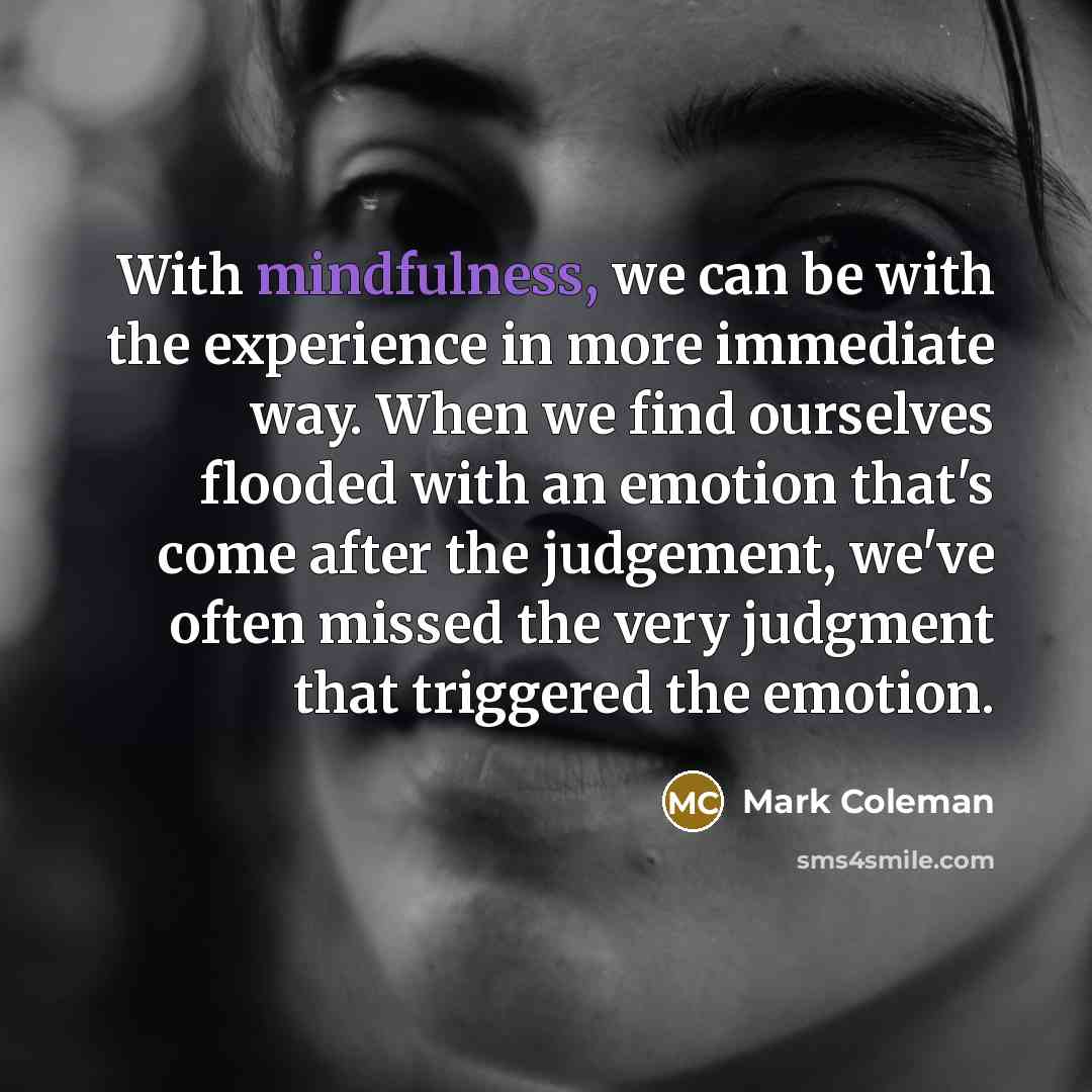 “With mindfulness, we can be with the experience in more immediate way. When we find ourselves flooded with an emotion that's come after the judgement, we've often missed the very judgment that triggered the emotion.” quote by Mark Coleman