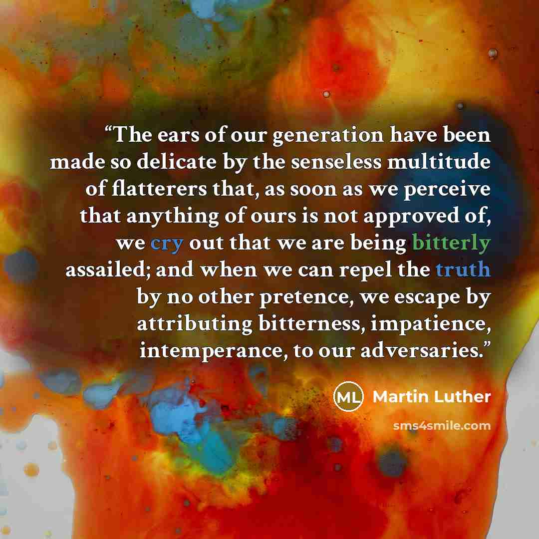 “The ears of our generation have been made so delicate by the senseless multitude of flatterers that, as soon as we perceive that anything of ours is not approved of, we cry out that we are being bitterly assailed; and when we can repel the truth by no other pretence, we escape by attributing…” quote by Martin Luther