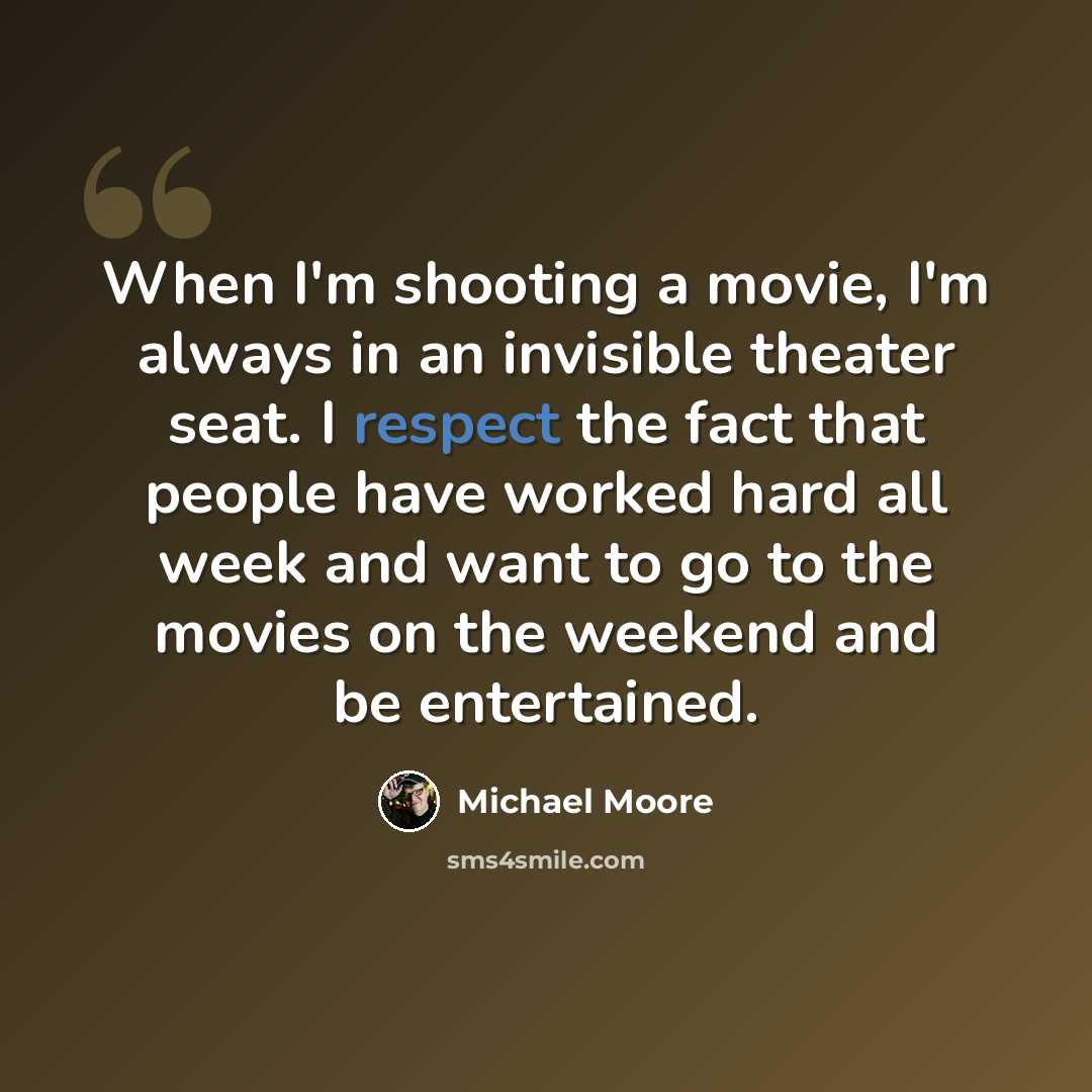 “When I'm shooting a movie, I'm always in an invisible theater seat. I respect the fact that people have worked hard all week and want to go to the movies on the weekend and be entertained.” quote by Michael Moore