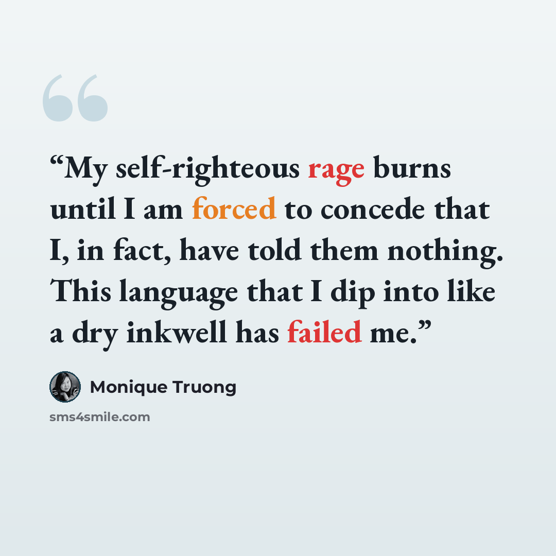 “My self-righteous rage burns until I am forced to concede that I, in fact, have told them nothing. This language that I dip into like a dry inkwell has failed me.” quote by Monique Truong