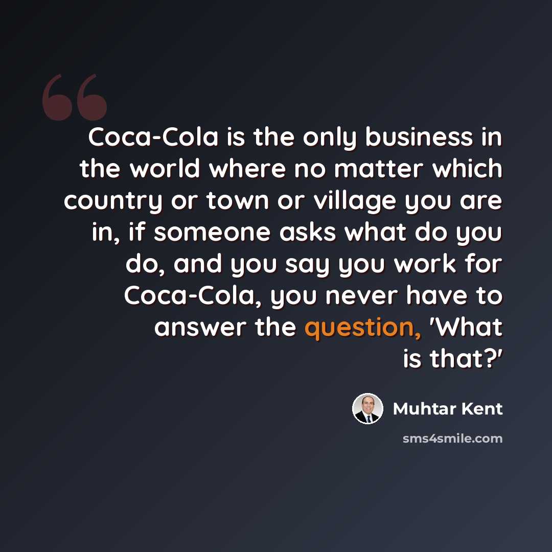 “Coca-Cola is the only business in the world where no matter which country or town or village you are in, if someone asks what do you do, and you say you work for Coca-Cola, you never have to answer the question, 'What is that?'” quote by Muhtar Kent