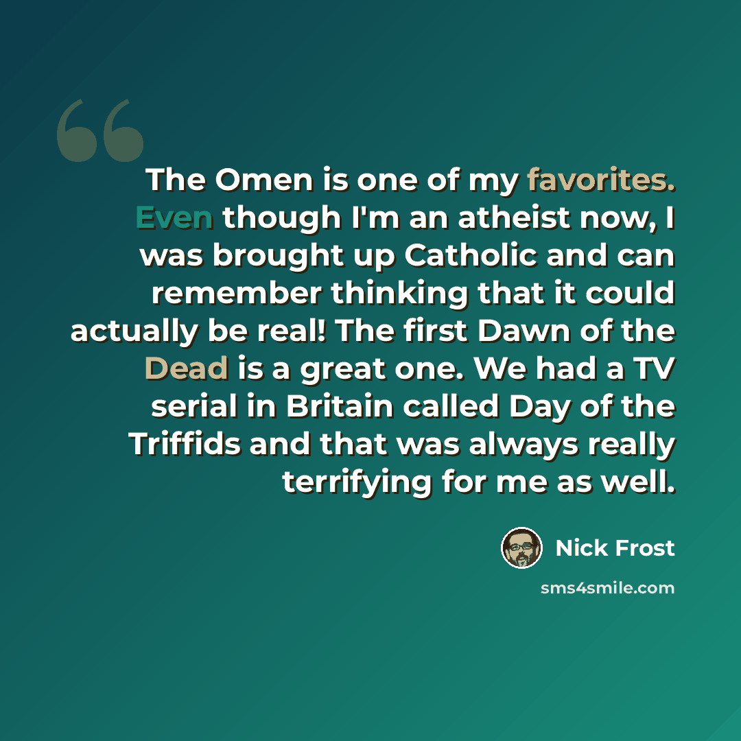 “The Omen is one of my favorites. Even though I'm an atheist now, I was brought up Catholic and can remember thinking that it could actually be real! The first Dawn of the Dead is a great one. We had a TV serial in Britain called Day of the Triffids and that was always really terrifying for me as…” quote by Nick Frost