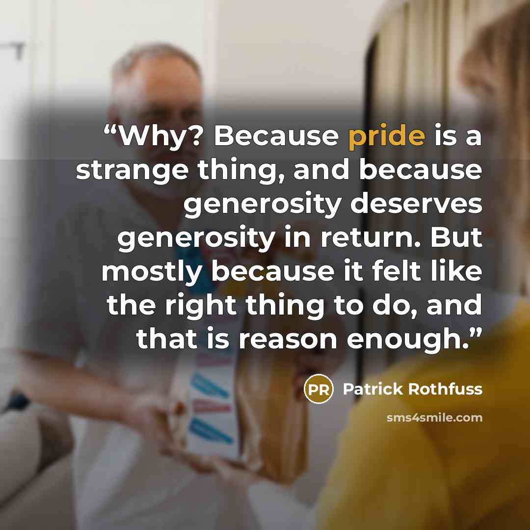 “Why? Because pride is a strange thing, and because generosity deserves generosity in return. But mostly because it felt like the right thing to do, and that is reason enough.” quote by Patrick Rothfuss