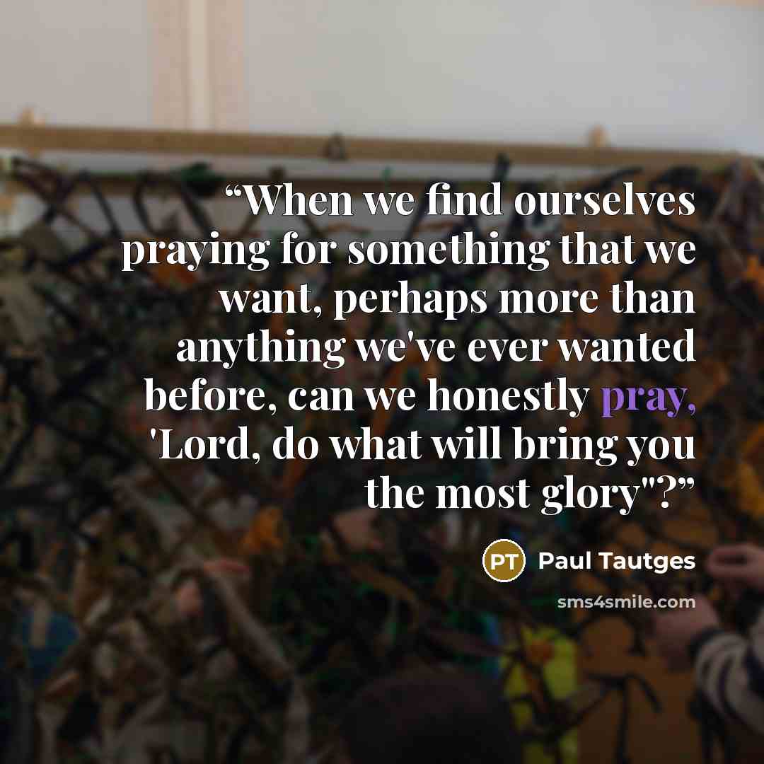 “When we find ourselves praying for something that we want, perhaps more than anything we've ever wanted before, can we honestly pray, 'Lord, do what will bring you the most glory"?” quote by Paul Tautges