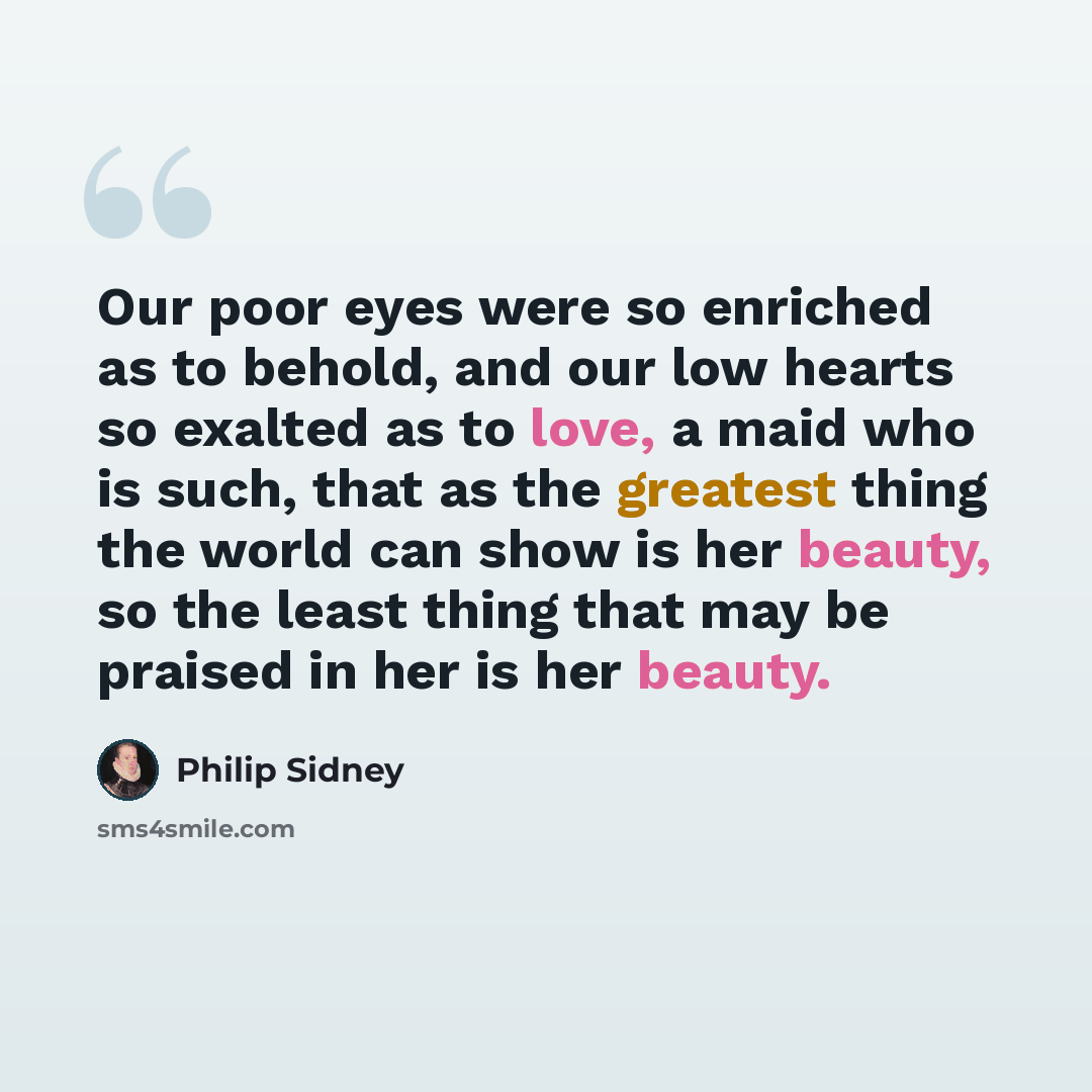“Our poor eyes were so enriched as to behold, and our low hearts so exalted as to love, a maid who is such, that as the greatest thing the world can show is her beauty, so the least thing that may be praised in her is her beauty.” quote by Philip Sidney