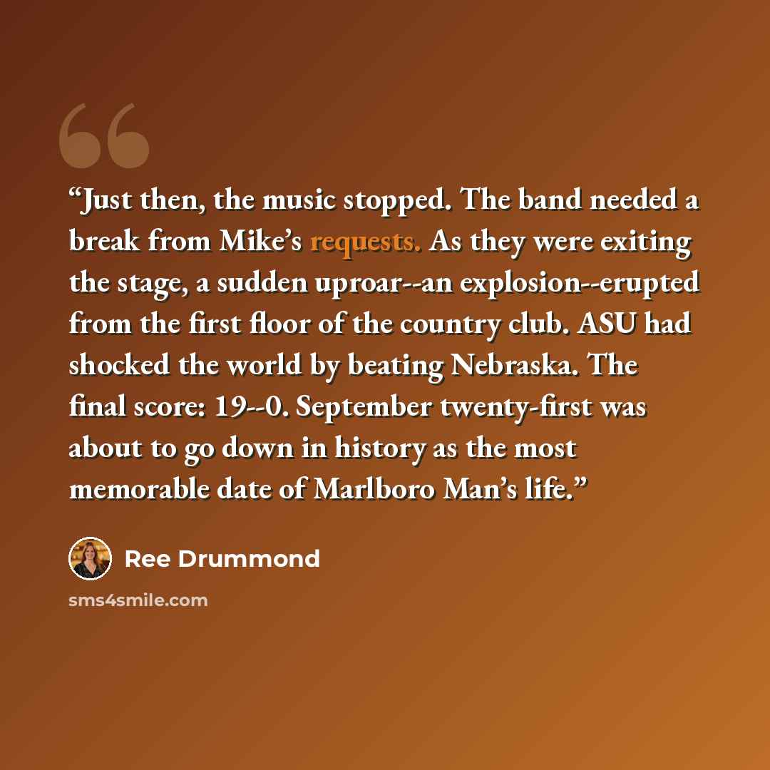 “Just then, the music stopped. The band needed a break from Mike’s requests. As they were exiting the stage, a sudden uproar--an explosion--erupted from the first floor of the country club. ASU had shocked the world by beating Nebraska. The final score: 19--0. September twenty-first was about to go…” quote by Ree Drummond