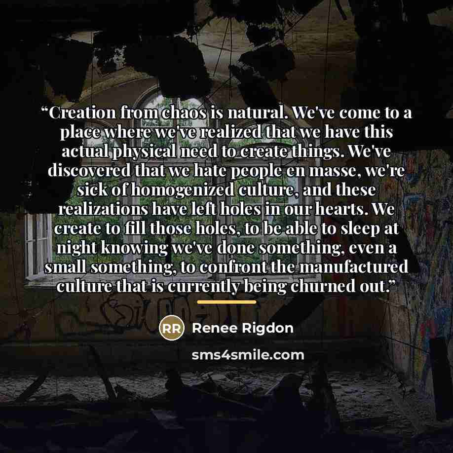 “Creation from chaos is natural. We've come to a place where we've realized that we have this actual physical need to create things. We've discovered that we hate people en masse, we're sick of homogenized culture, and these realizations have left holes in our hearts. We create to fill those holes…” quote by Renee Rigdon