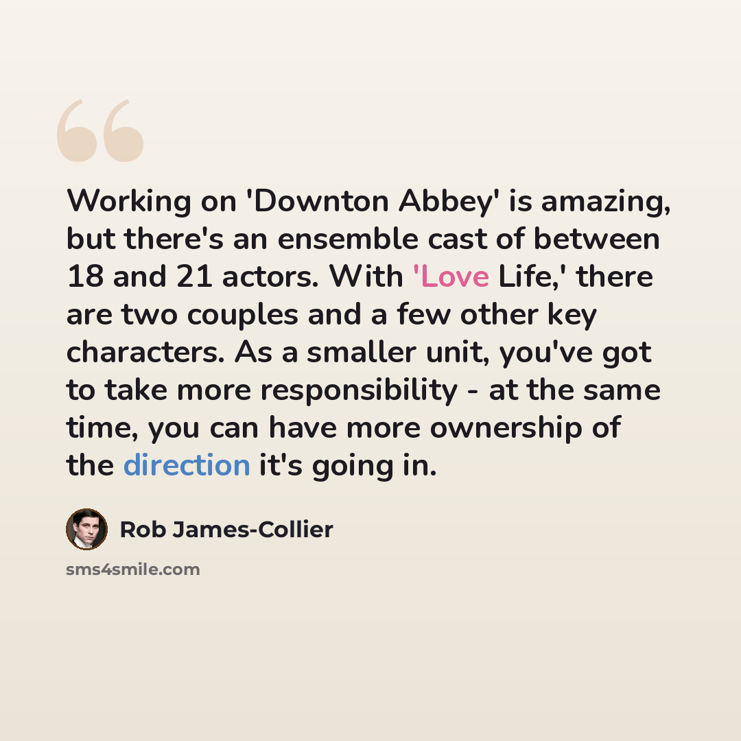 “Working on 'Downton Abbey' is amazing, but there's an ensemble cast of between 18 and 21 actors. With 'Love Life,' there are two couples and a few other key characters. As a smaller unit, you've got to take more responsibility - at the same time, you can have more ownership of the direction it's…” quote by Rob James-Collier